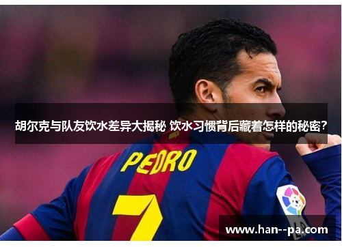 胡尔克与队友饮水差异大揭秘 饮水习惯背后藏着怎样的秘密？