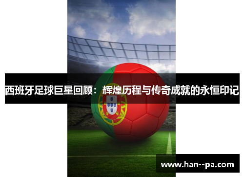 西班牙足球巨星回顾：辉煌历程与传奇成就的永恒印记