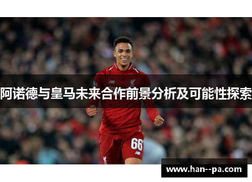 阿诺德与皇马未来合作前景分析及可能性探索 阿诺德与皇马未来合作前景分析及可能性探索