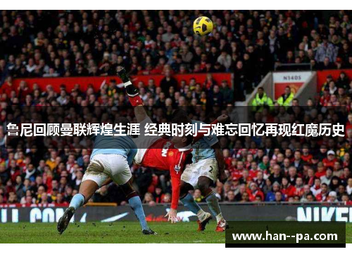 鲁尼回顾曼联辉煌生涯 经典时刻与难忘回忆再现红魔历史