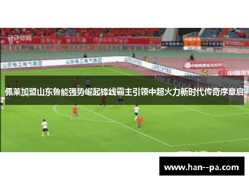 佩莱加盟山东鲁能强势崛起锋线霸主引领中超火力新时代传奇序章启