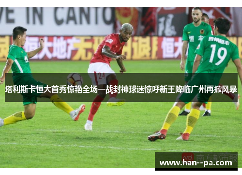 塔利斯卡恒大首秀惊艳全场一战封神球迷惊呼新王降临广州再掀风暴