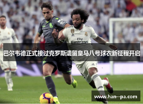 巴尔韦德正式接过克罗斯遗留皇马八号球衣新征程开启