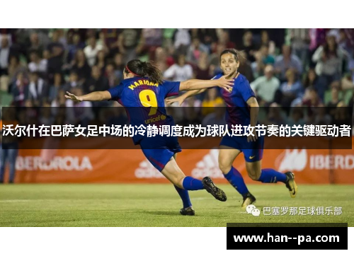 沃尔什在巴萨女足中场的冷静调度成为球队进攻节奏的关键驱动者