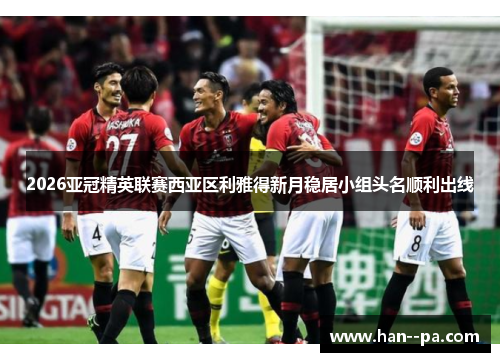 2026亚冠精英联赛西亚区利雅得新月稳居小组头名顺利出线 2026亚冠精英联赛西亚区利雅得新月稳居小组头名顺利出线