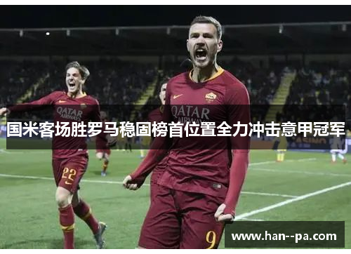 国米客场胜罗马稳固榜首位置全力冲击意甲冠军