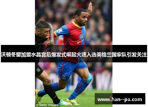 沃顿冬窗加盟水晶宫后爆发式崛起火速入选英格兰国家队引发关注