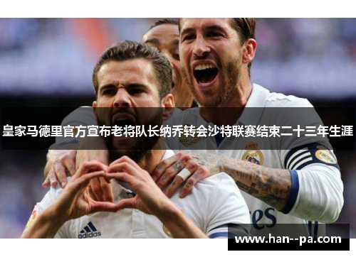 皇家马德里官方宣布老将队长纳乔转会沙特联赛结束二十三年生涯