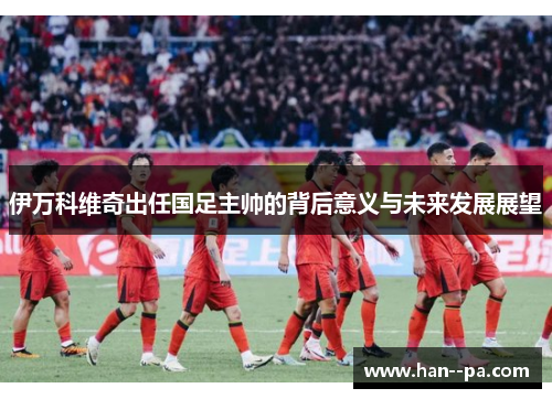 伊万科维奇出任国足主帅的背后意义与未来发展展望