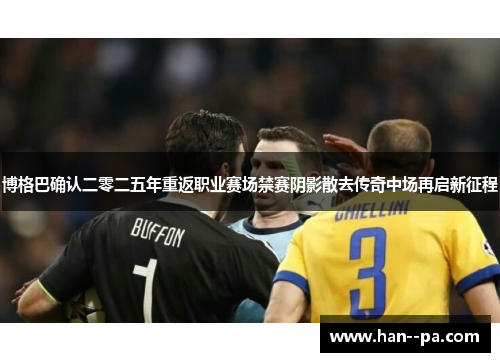 博格巴确认二零二五年重返职业赛场禁赛阴影散去传奇中场再启新征程
